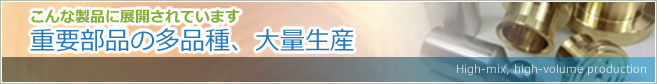 こんな製品に展開されています　重要部品の多品種、大量生産