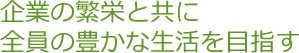 企業の繁栄と共に全員の豊かな生活を目指す